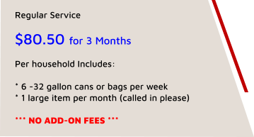 Regular Service   $80.50 for 3 Months  Per household Includes:   * 6 -32 gallon cans or bags per week * 1 large item per month (called in please)  *** NO ADD-ON FEES ***