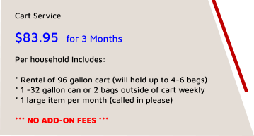 Cart Service  $83.95  for 3 Months  Per household Includes:   * Rental of 96 gallon cart (will hold up to 4-6 bags) * 1 -32 gallon can or 2 bags outside of cart weekly * 1 large item per month (called in please)  *** NO ADD-ON FEES ***