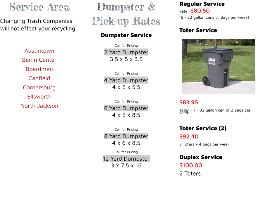 Service Area Changing Trash Companies - will not effect your recycling.  Austintown Berlin Center  Boardman Canfield Cornersburg  Ellsworth  North Jackson    Dumpster & Pick-up Rates Dumpster Service Call for Pricing 2 Yard Dumpster 3.5 x 5 x 3.5  Call for Pricing 4 Yard Dumpster 4 x 5 x 5.5  Call for Pricing 6 Yard Dumpster 4 x 5 x 8.5  Call for Pricing 8 Yard Dumpster 4 x 6 x 8.5 Call for Pricing 12 Yard Dumpster 3 x 7.5 x 16    Regular Service Rate	$80.50 (6 - 32 gallon cans or Bags per week)  Toter Service $83.95 Toter + 1 - 32 gallon can or 2 bags per week  Toter Service (2) $92.40 2 Toters + 4 bags per week  Duplex Service $100.00 2 Toters